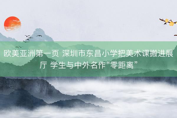 欧美亚洲第一页 深圳市东昌小学把美术课搬进展厅 学生与中外名作“零距离”