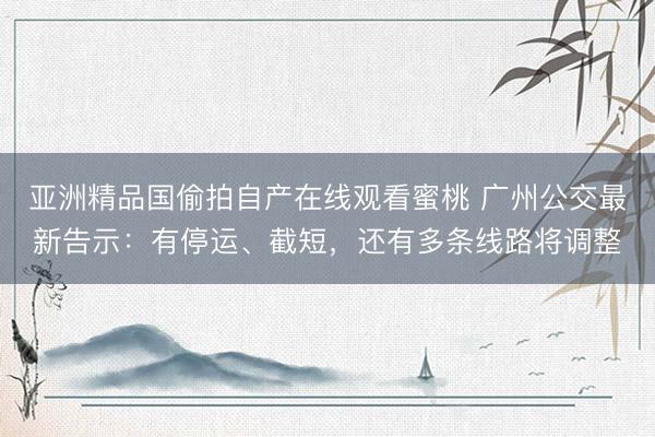 亚洲精品国偷拍自产在线观看蜜桃 广州公交最新告示：有停运、截短，还有多条线路将调整