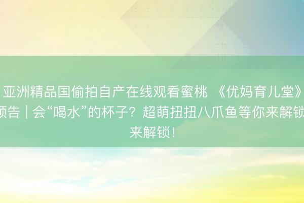 亚洲精品国偷拍自产在线观看蜜桃 《优妈育儿堂》预告 | 会“喝水”的杯子？超萌扭扭八爪鱼等你来解锁！