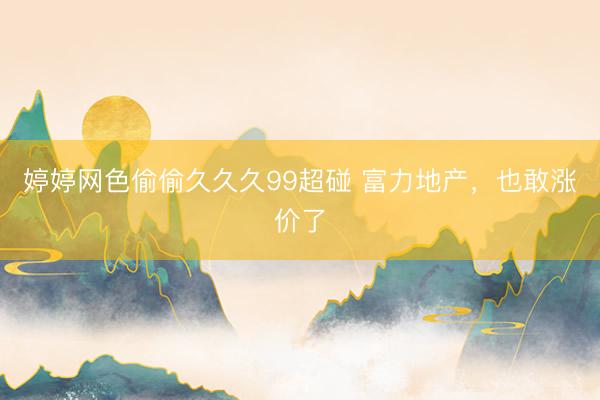 婷婷网色偷偷久久久99超碰 富力地产，也敢涨价了