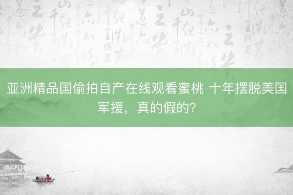 亚洲精品国偷拍自产在线观看蜜桃 十年摆脱美国军援，真的假的？