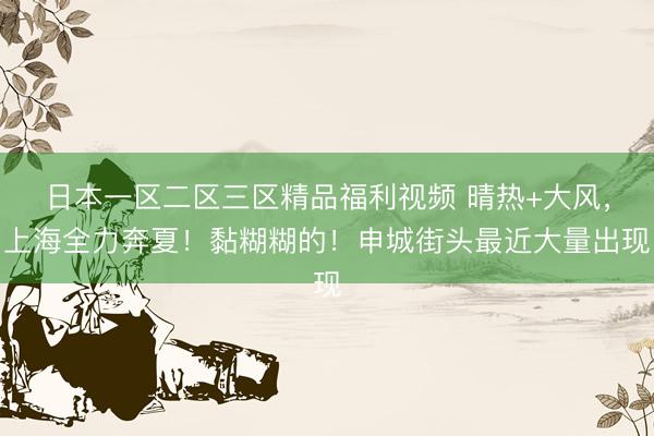 日本一区二区三区精品福利视频 晴热+大风，上海全力奔夏！黏糊糊的！申城街头最近大量出现