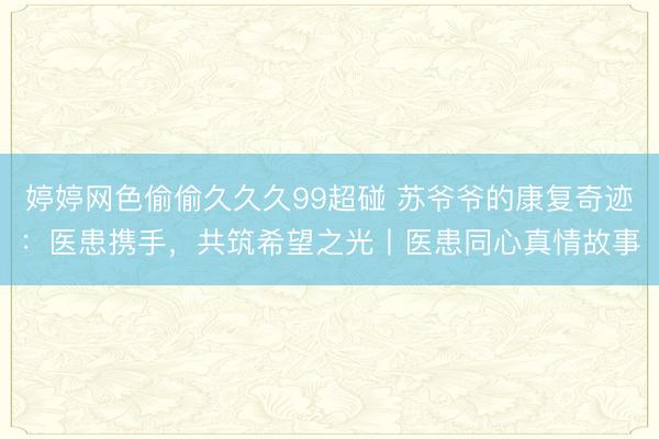 婷婷网色偷偷久久久99超碰 苏爷爷的康复奇迹：医患携手，共筑希望之光丨医患同心真情故事