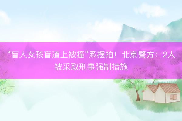 “盲人女孩盲道上被撞”系摆拍！北京警方：2人被采取刑事强制措施