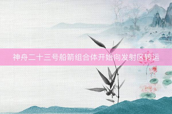 神舟二十三号船箭组合体开始向发射区转运