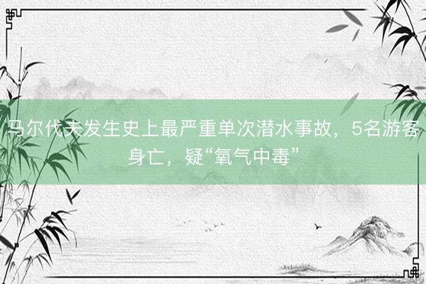 马尔代夫发生史上最严重单次潜水事故，5名游客身亡，疑“氧气中毒”