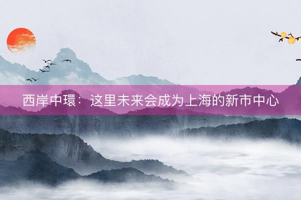 西岸中環：这里未来会成为上海的新市中心