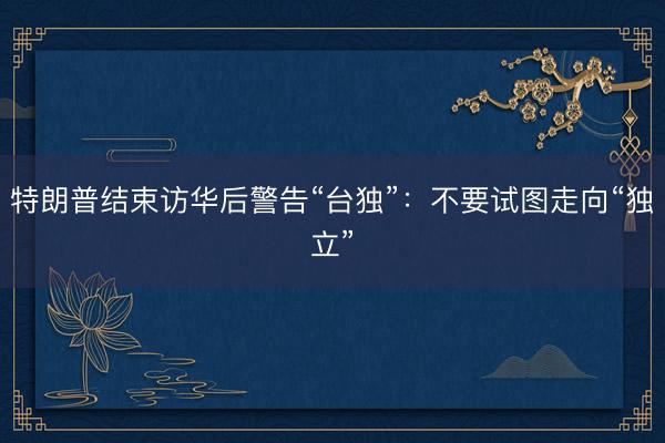 特朗普结束访华后警告“台独”：不要试图走向“独立”