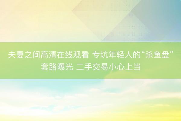 夫妻之间高清在线观看 专坑年轻人的“杀鱼盘”套路曝光 二手交易小心上当
