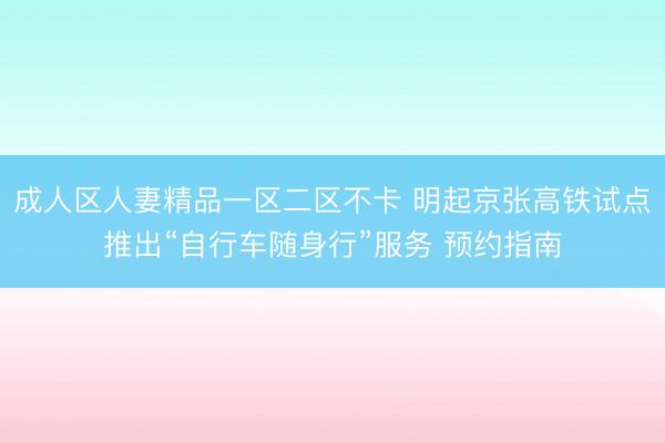成人区人妻精品一区二区不卡 明起京张高铁试点推出“自行车随身行”服务 预约指南