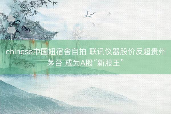 chinese中国妞宿舍自拍 联讯仪器股价反超贵州茅台 成为A股“新股王”