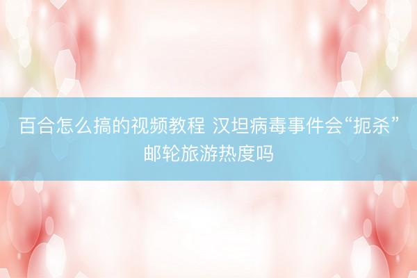 百合怎么搞的视频教程 汉坦病毒事件会“扼杀”邮轮旅游热度吗