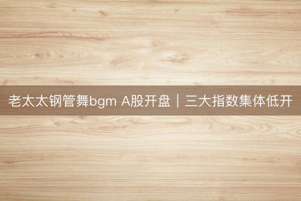 老太太钢管舞bgm A股开盘｜三大指数集体低开