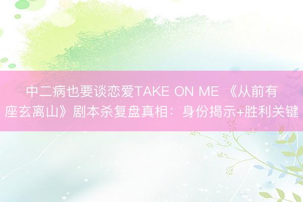 中二病也要谈恋爱TAKE ON ME 《从前有座玄离山》剧本杀复盘真相：身份揭示+胜利关键