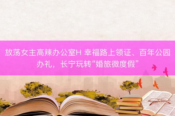 放荡女主高辣办公室H 幸福路上领证、百年公园办礼，长宁玩转“婚旅微度假”