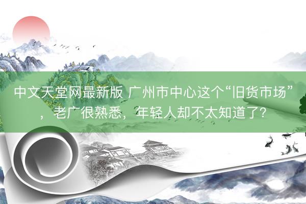 中文天堂网最新版 广州市中心这个“旧货市场”，老广很熟悉，年轻人却不太知道了？
