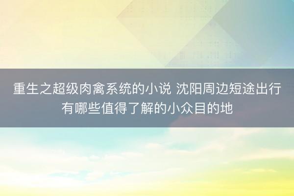 重生之超级肉禽系统的小说 沈阳周边短途出行有哪些值得了解的小众目的地