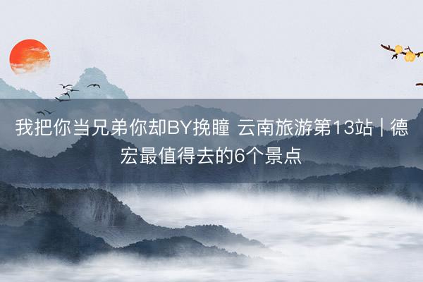 我把你当兄弟你却BY挽瞳 云南旅游第13站 | 德宏最值得去的6个景点️