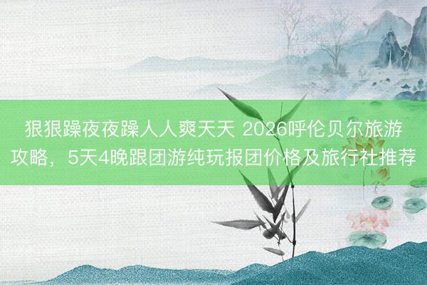 狠狠躁夜夜躁人人爽天天 2026呼伦贝尔旅游攻略，5天4晚跟团游纯玩报团价格及旅行社推荐