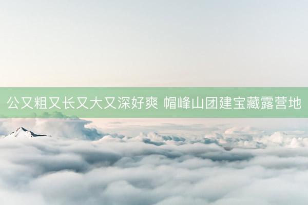 公又粗又长又大又深好爽 帽峰山团建宝藏露营地