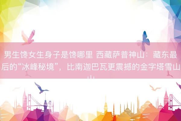 男生馋女生身子是馋哪里 西藏萨普神山：藏东最后的“冰峰秘境”，比南迦巴瓦更震撼的金字塔雪山