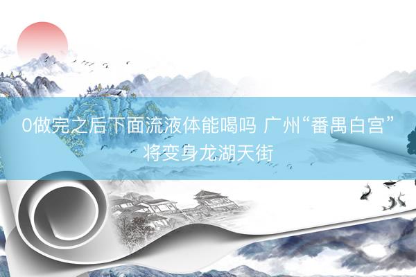 0做完之后下面流液体能喝吗 广州“番禺白宫”将变身龙湖天街