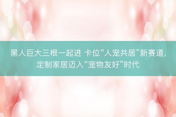 黑人巨大三根一起进 卡位“人宠共居”新赛道,定制家居迈入“宠物友好”时代