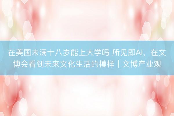 在美国未满十八岁能上大学吗 所见即AI，在文博会看到未来文化生活的模样｜文博产业观