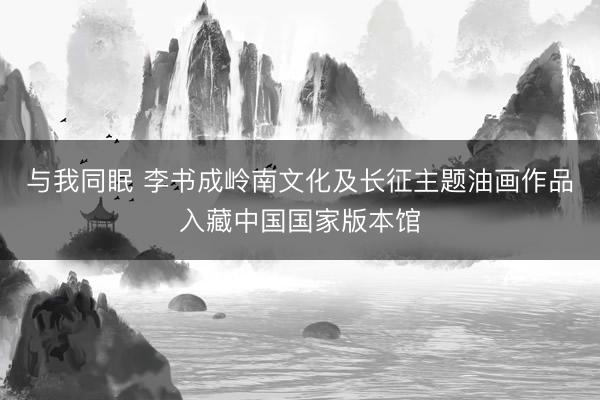 与我同眠 李书成岭南文化及长征主题油画作品入藏中国国家版本馆