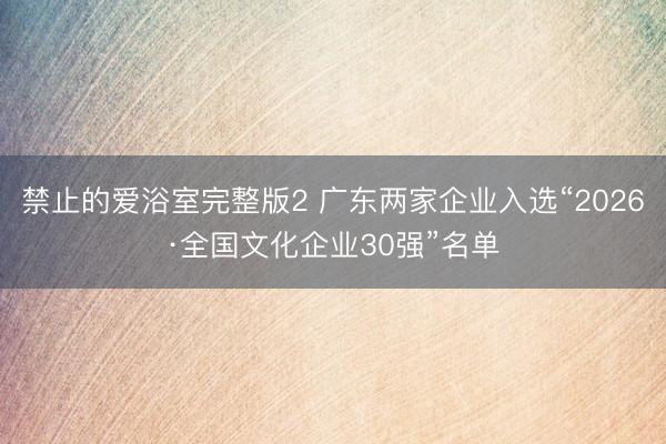 禁止的爱浴室完整版2 广东两家企业入选“2026·全国文化企业30强”名单
