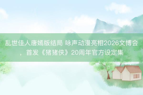 乱世佳人唐嫣版结局 咏声动漫亮相2026文博会，首发《猪猪侠》20周年官方设定集