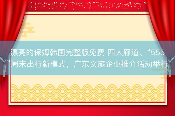 漂亮的保姆韩国完整版免费 四大廊道、“555”周末出行新模式，广东文旅企业推介活动举行