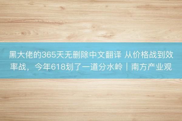 黑大佬的365天无删除中文翻译 从价格战到效率战，今年618划了一道分水岭｜南方产业观