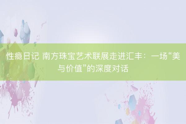 性瘾日记 南方珠宝艺术联展走进汇丰：一场“美与价值”的深度对话