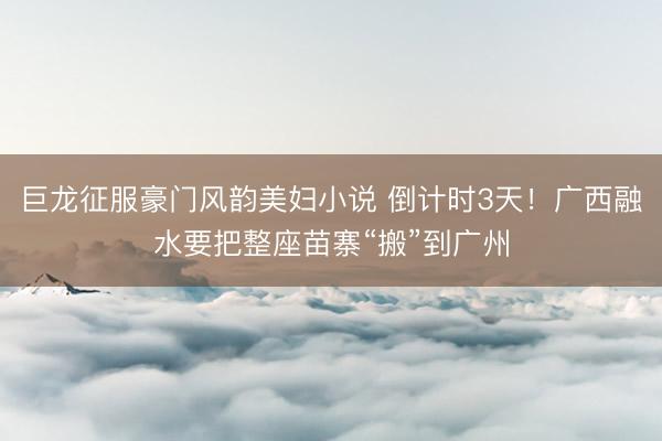 巨龙征服豪门风韵美妇小说 倒计时3天！广西融水要把整座苗寨“搬”到广州
