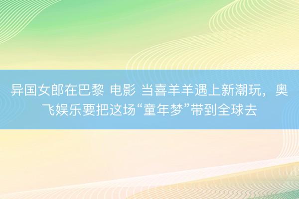 异国女郎在巴黎 电影 当喜羊羊遇上新潮玩，奥飞娱乐要把这场“童年梦”带到全球去