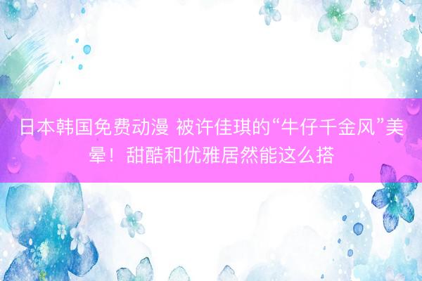 日本韩国免费动漫 被许佳琪的“牛仔千金风”美晕！甜酷和优雅居然能这么搭
