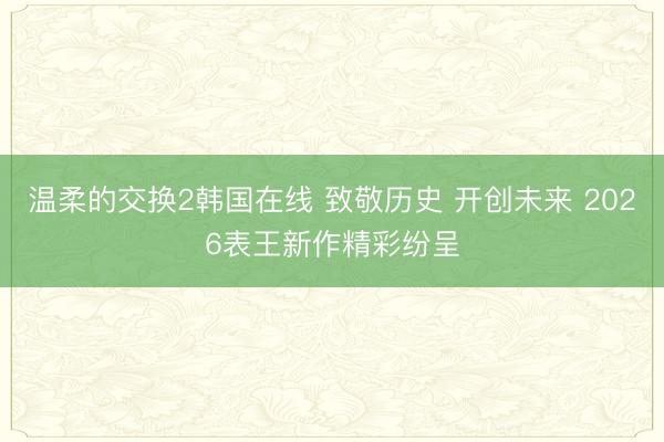 温柔的交换2韩国在线 致敬历史 开创未来 2026表王新作精彩纷呈