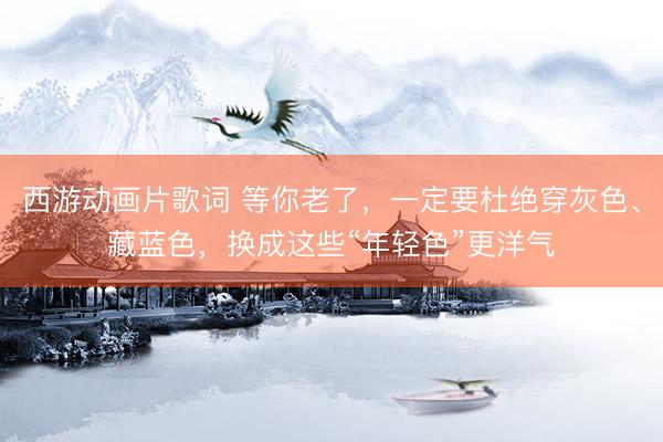 西游动画片歌词 等你老了，一定要杜绝穿灰色、藏蓝色，换成这些“年轻色”更洋气