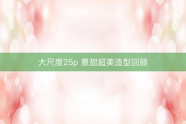 大尺度25p 景甜超美造型回顾