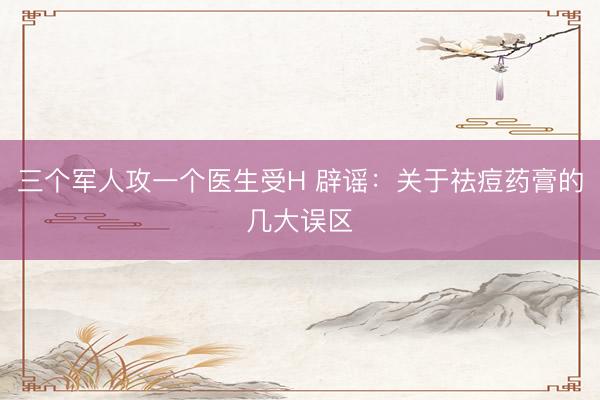 三个军人攻一个医生受H 辟谣：关于祛痘药膏的几大误区