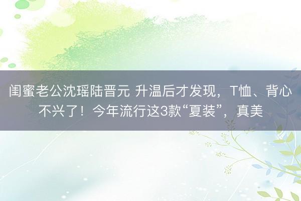 闺蜜老公沈瑶陆晋元 升温后才发现，T恤、背心不兴了！今年流行这3款“夏装”，真美