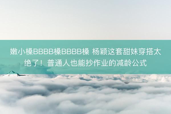 嫩小槡BBBB槡BBBB槡 杨颖这套甜妹穿搭太绝了!普通人也能抄作业的减龄公式