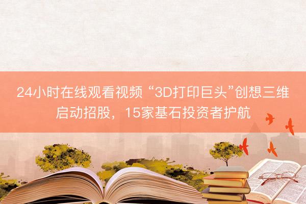 24小时在线观看视频 “3D打印巨头”创想三维启动招股，15家基石投资者护航