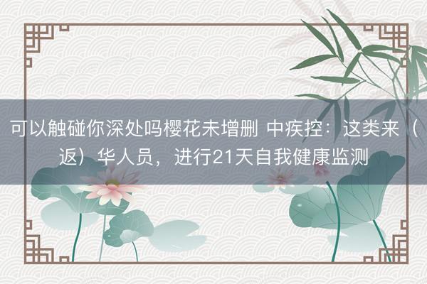 可以触碰你深处吗樱花未增删 中疾控：这类来（返）华人员，进行21天自我健康监测