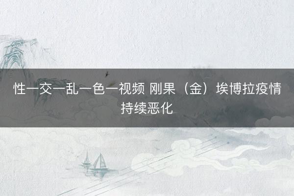 性一交一乱一色一视频 刚果（金）埃博拉疫情持续恶化