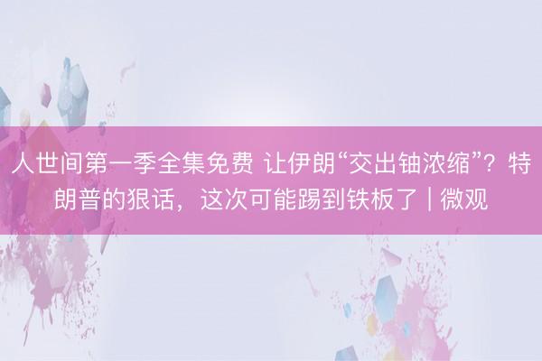 人世间第一季全集免费 让伊朗“交出铀浓缩”？特朗普的狠话，这次可能踢到铁板了 | 微观