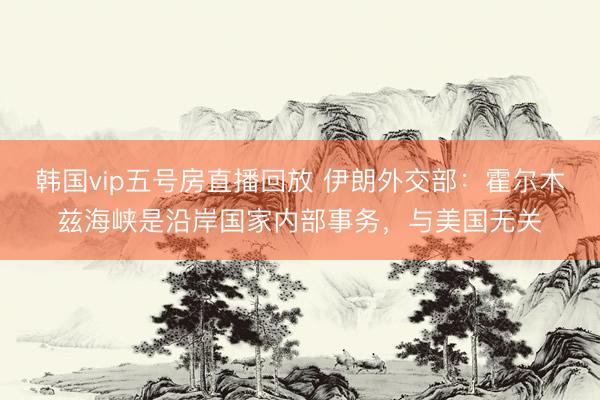 韩国vip五号房直播回放 伊朗外交部：霍尔木兹海峡是沿岸国家内部事务，与美国无关