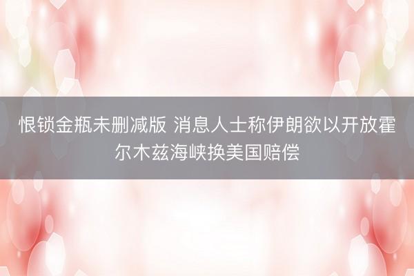 恨锁金瓶未删减版 消息人士称伊朗欲以开放霍尔木兹海峡换美国赔偿