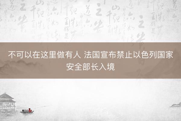 不可以在这里做有人 法国宣布禁止以色列国家安全部长入境